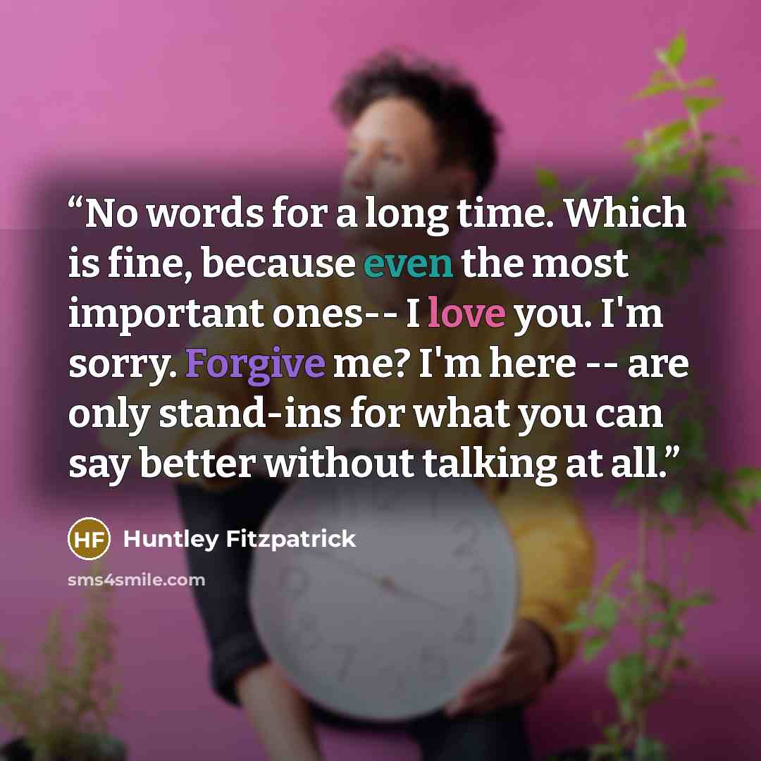 “No words for a long time. Which is fine, because even the most important ones-- I love you. I'm sorry. Forgive me? I'm here -- are only stand-ins for what you can say better without talking at all.” quote by Huntley Fitzpatrick