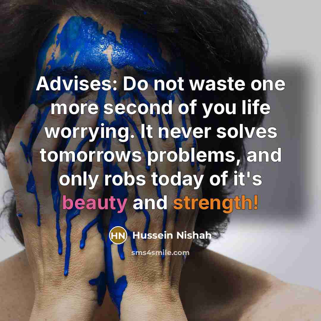 “Advises: Do not waste one more second of you life worrying. It never solves tomorrows problems, and only robs today of it's beauty and strength!” quote by Hussein Nishah