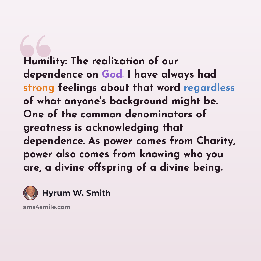 “Humility: The realization of our dependence on God. I have always had strong feelings about that word regardless of what anyone's background might be. One of the common denominators of greatness is acknowledging that dependence. As power comes from Charity, power also comes from knowing who you…” quote by Hyrum W. Smith
