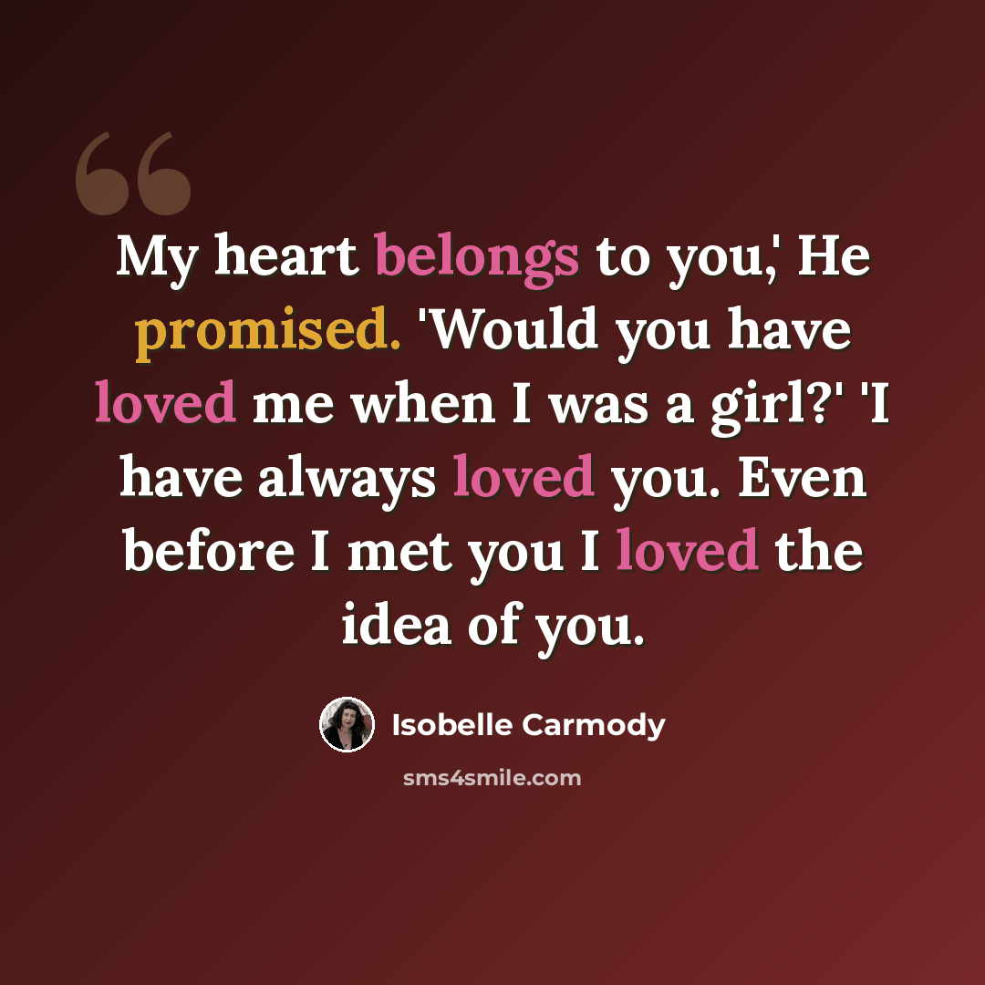 “My heart belongs to you,' He promised. 'Would you have loved me when I was a girl?' 'I have always loved you. Even before I met you I loved the idea of you.” quote by Isobelle Carmody