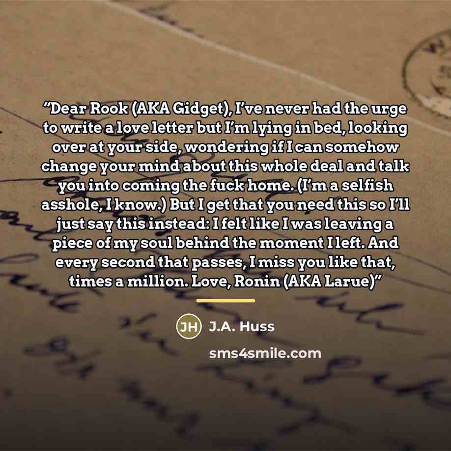 “Dear Rook (AKA Gidget), I’ve never had the urge to write a love letter but I’m lying in bed, looking over at your side, wondering if I can somehow change your mind about this whole deal and talk you into coming the fuck home. (I’m a selfish asshole, I know.) But I get that you need this so I’ll…” quote by J.A. Huss