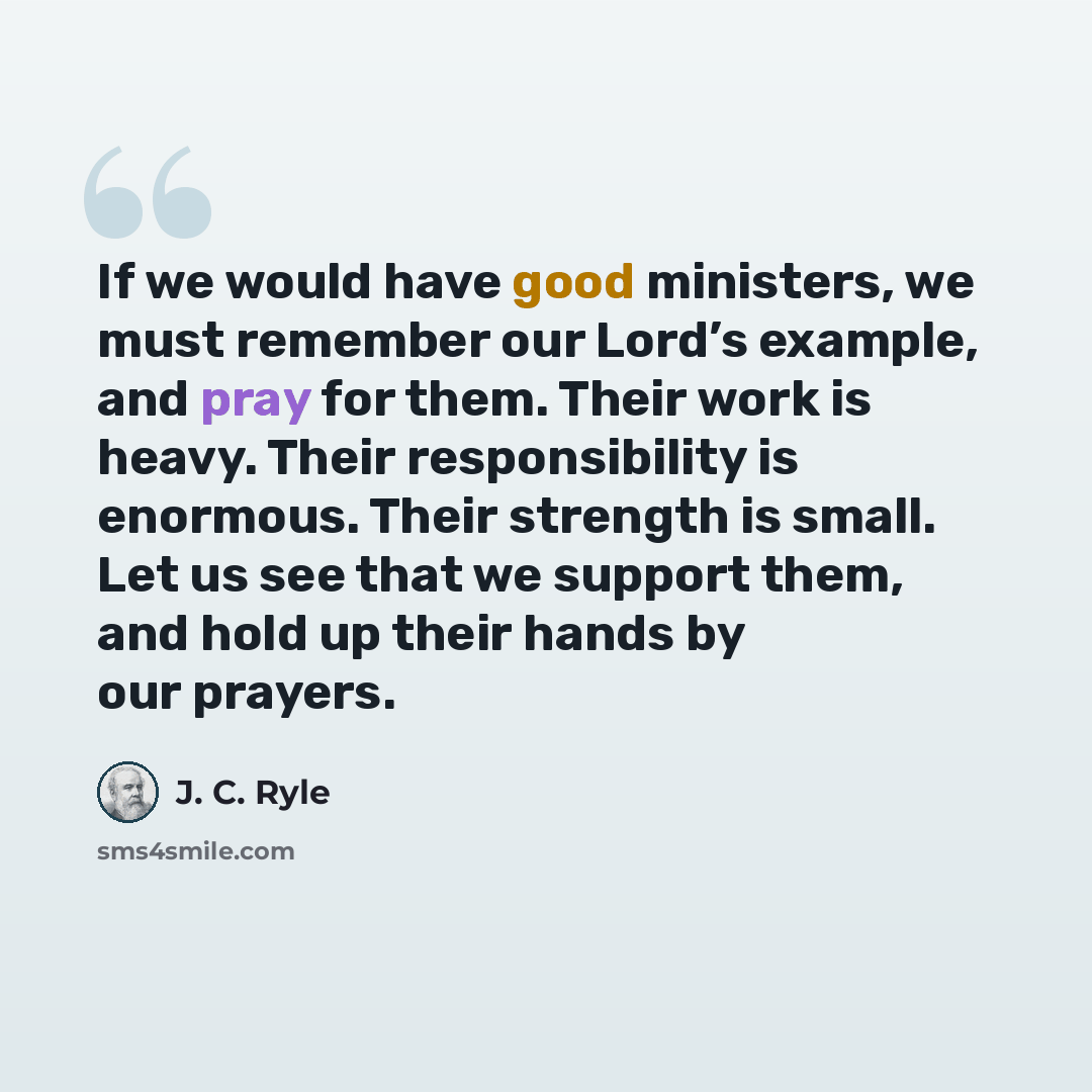 “If we would have good ministers, we must remember our Lord’s example, and pray for them. Their work is heavy. Their responsibility is enormous. Their strength is small. Let us see that we support them, and hold up their hands by our prayers.” quote by J. C. Ryle