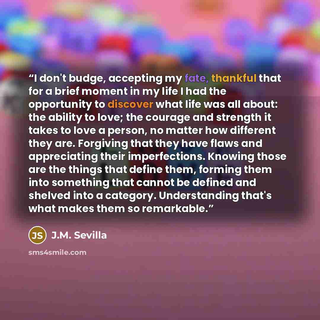 “I don't budge, accepting my fate, thankful that for a brief moment in my life I had the opportunity to discover what life was all about: the ability to love; the courage and strength it takes to love a person, no matter how different they are. Forgiving that they have flaws and appreciating their…” quote by J.M. Sevilla