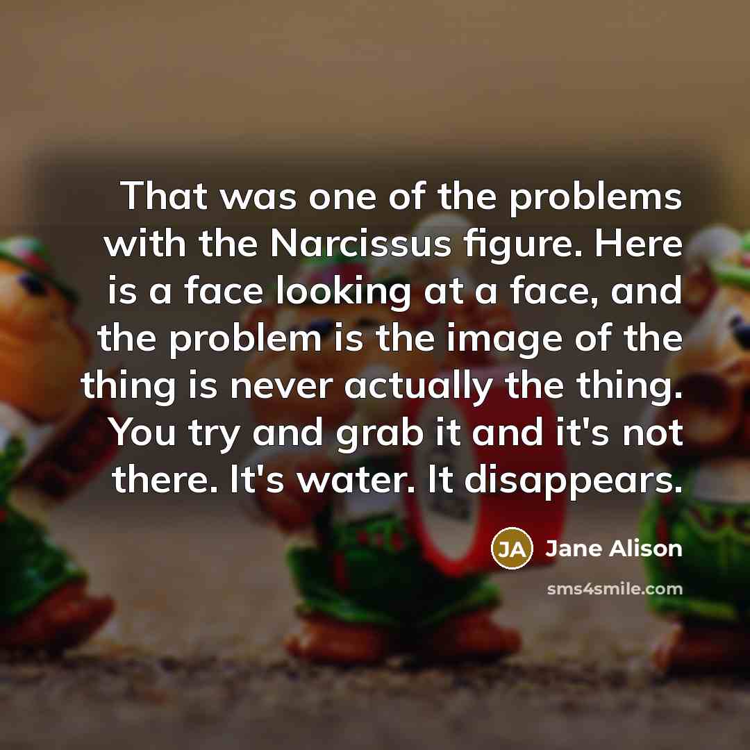 “That was one of the problems with the Narcissus figure. Here is a face looking at a face, and the problem is the image of the thing is never actually the thing. You try and grab it and it's not there. It's water. It disappears.” quote by Jane Alison