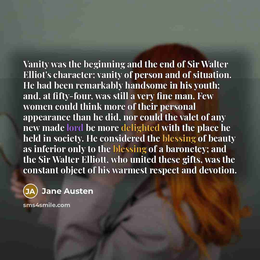 “Vanity was the beginning and the end of Sir Walter Elliot's character; vanity of person and of situation. He had been remarkably handsome in his youth; and, at fifty-four, was still a very fine man. Few women could think more of their personal appearance than he did, nor could the valet of any new…” quote by Jane Austen