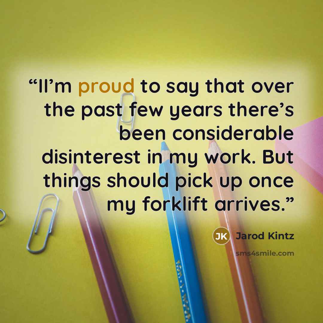 “II’m proud to say that over the past few years there’s been considerable disinterest in my work. But things should pick up once my forklift arrives.” quote by Jarod Kintz