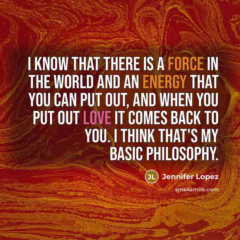 “I know that there is a force in the world and an energy that you can put out, and when you put out love it comes back to you. I think that's my basic philosophy.” quote by Jennifer Lopez
