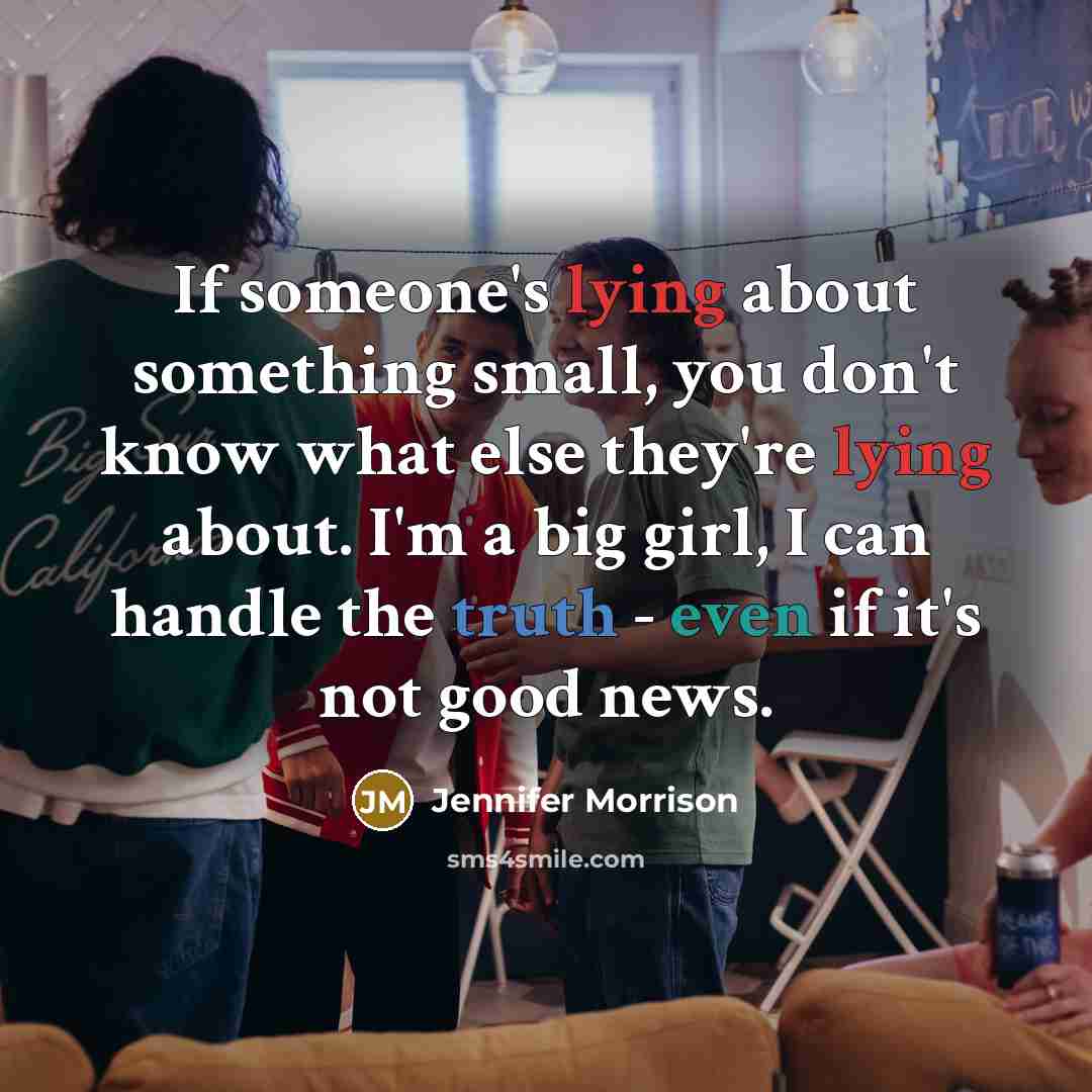 “If someone's lying about something small, you don't know what else they're lying about. I'm a big girl, I can handle the truth - even if it's not good news.” quote by Jennifer Morrison