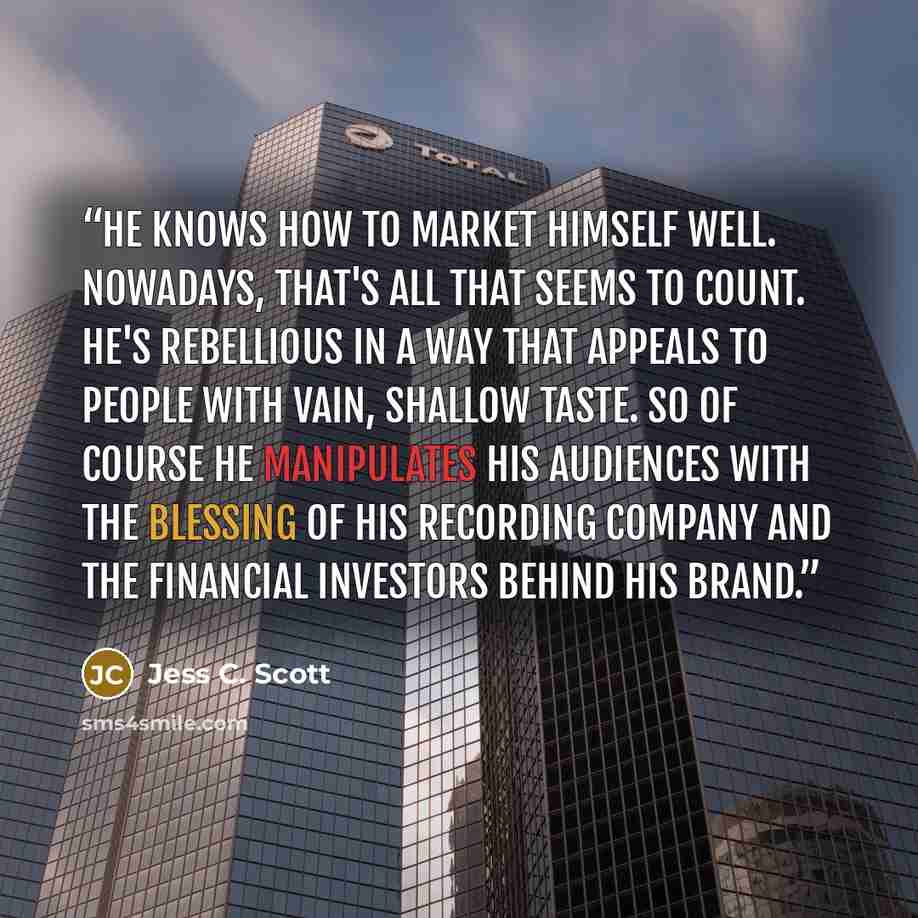“He knows how to market himself well. Nowadays, that's all that seems to count. He's rebellious in a way that appeals to people with vain, shallow taste. So of course he manipulates his audiences with the blessing of his recording company and the financial investors behind his brand.” quote by Jess C. Scott