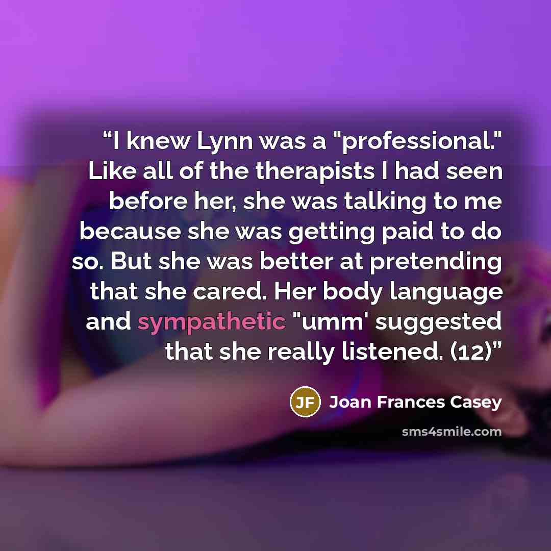 “I knew Lynn was a "professional." Like all of the therapists I had seen before her, she was talking to me because she was getting paid to do so. But she was better at pretending that she cared. Her body language and sympathetic "umm' suggested that she really listened. (12)” quote by Joan Frances Casey