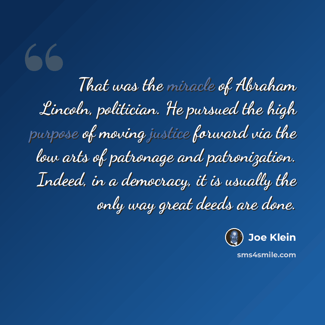 “That was the miracle of Abraham Lincoln, politician. He pursued the high purpose of moving justice forward via the low arts of patronage and patronization. Indeed, in a democracy, it is usually the only way great deeds are done.” quote by Joe Klein