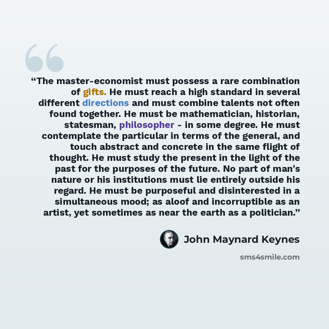 “The master-economist must possess a rare combination of gifts. He must reach a high standard in several different directions and must combine talents not often found together. He must be mathematician, historian, statesman, philosopher - in some degree. He must contemplate the particular in terms…” quote by John Maynard Keynes