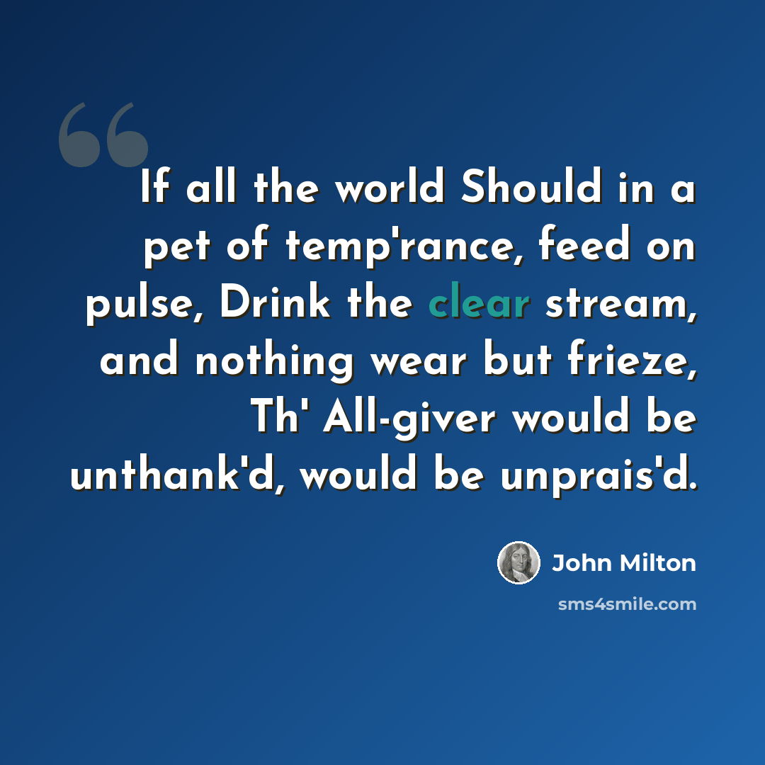 “If all the world Should in a pet of temp'rance, feed on pulse, Drink the clear stream, and nothing wear but frieze, Th' All-giver would be unthank'd, would be unprais'd.” quote by John Milton