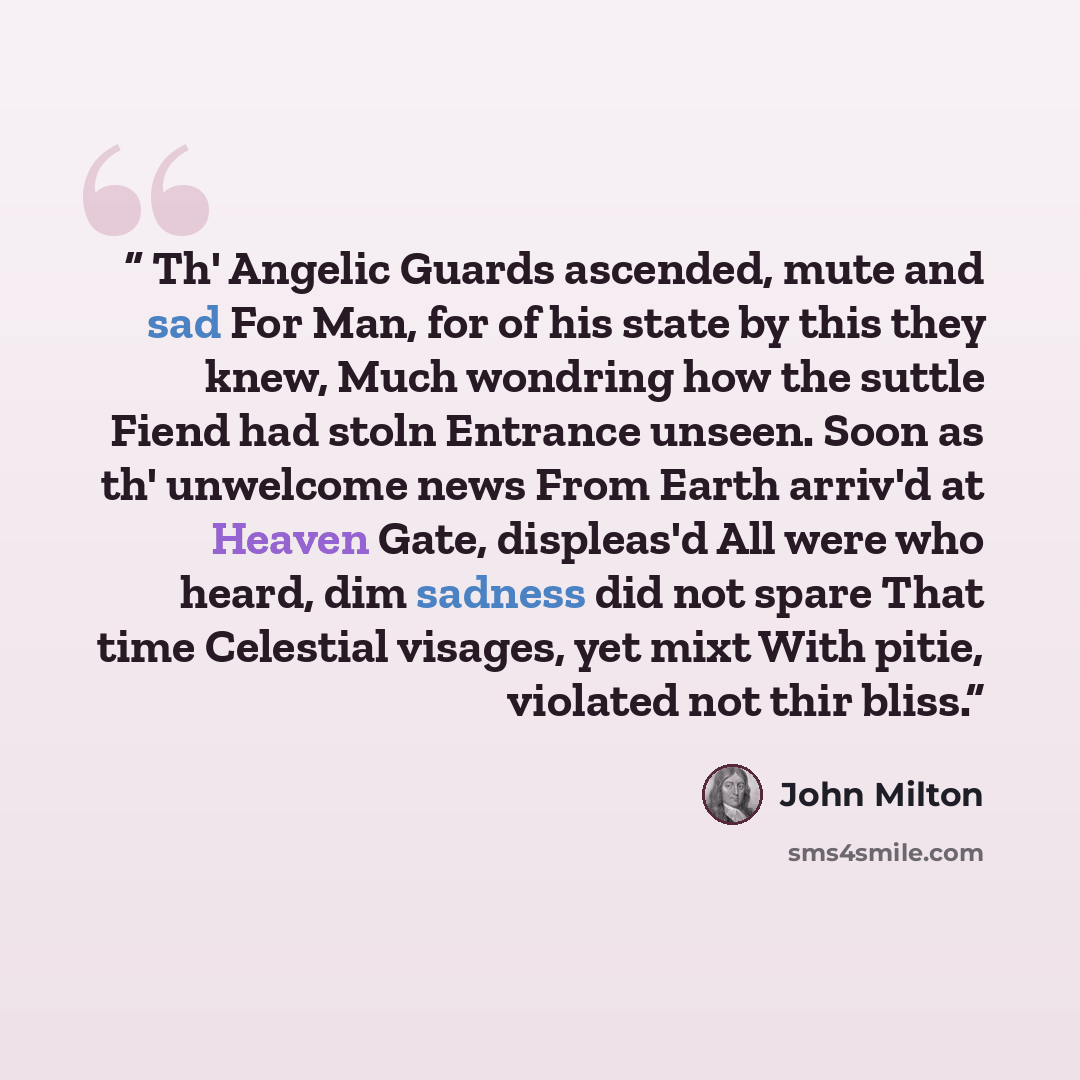 “Th' Angelic Guards ascended, mute and sad For Man, for of his state by this they knew, Much wondring how the suttle Fiend had stoln Entrance unseen. Soon as th' unwelcome news From Earth arriv'd at Heaven Gate, displeas'd All were who heard, dim sadness did not spare That time Celestial visages…” quote by John Milton