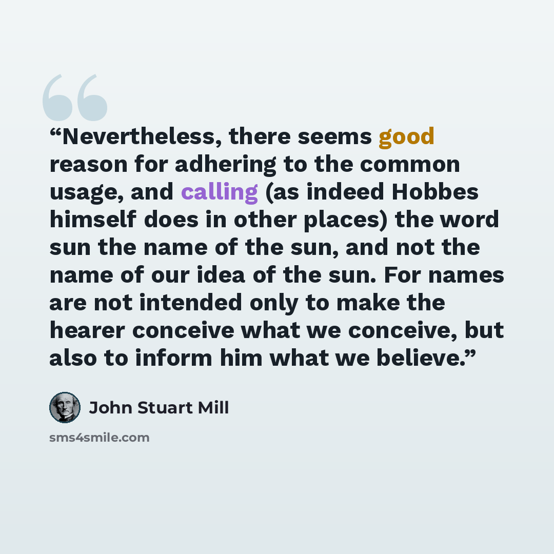 “Nevertheless, there seems good reason for adhering to the common usage, and calling (as indeed Hobbes himself does in other places) the word sun the name of the sun, and not the name of our idea of the sun. For names are not intended only to make the hearer conceive what we conceive, but also to…” quote by John Stuart Mill