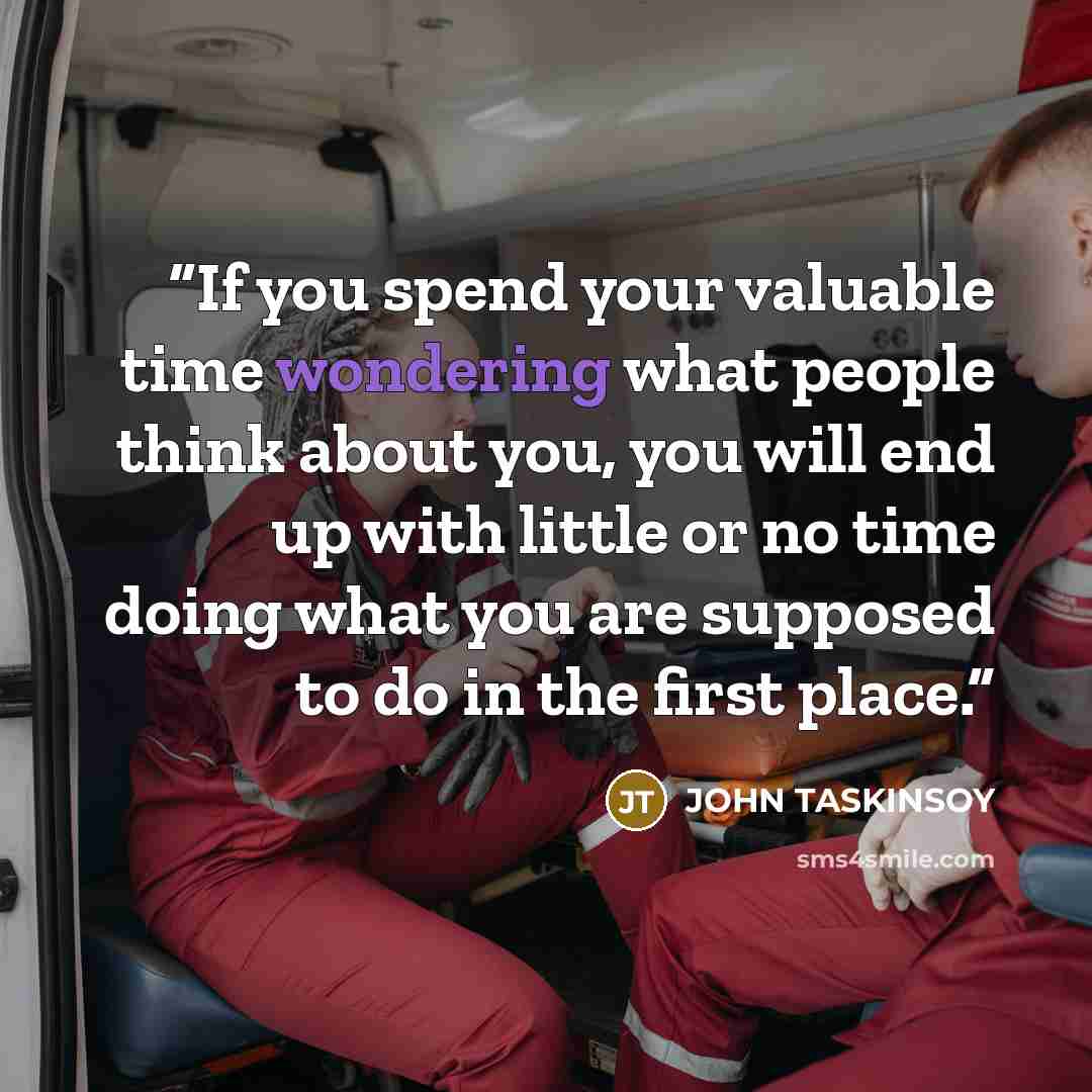 “If you spend your valuable time wondering what people think about you, you will end up with little or no time doing what you are supposed to do in the first place.” quote by John Taskinsoy