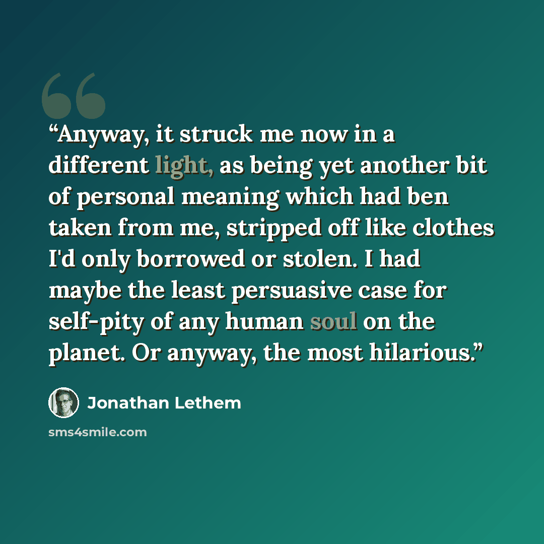 “Anyway, it struck me now in a different light, as being yet another bit of personal meaning which had ben taken from me, stripped off like clothes I'd only borrowed or stolen. I had maybe the least persuasive case for self-pity of any human soul on the planet. Or anyway, the most hilarious.” quote by Jonathan Lethem