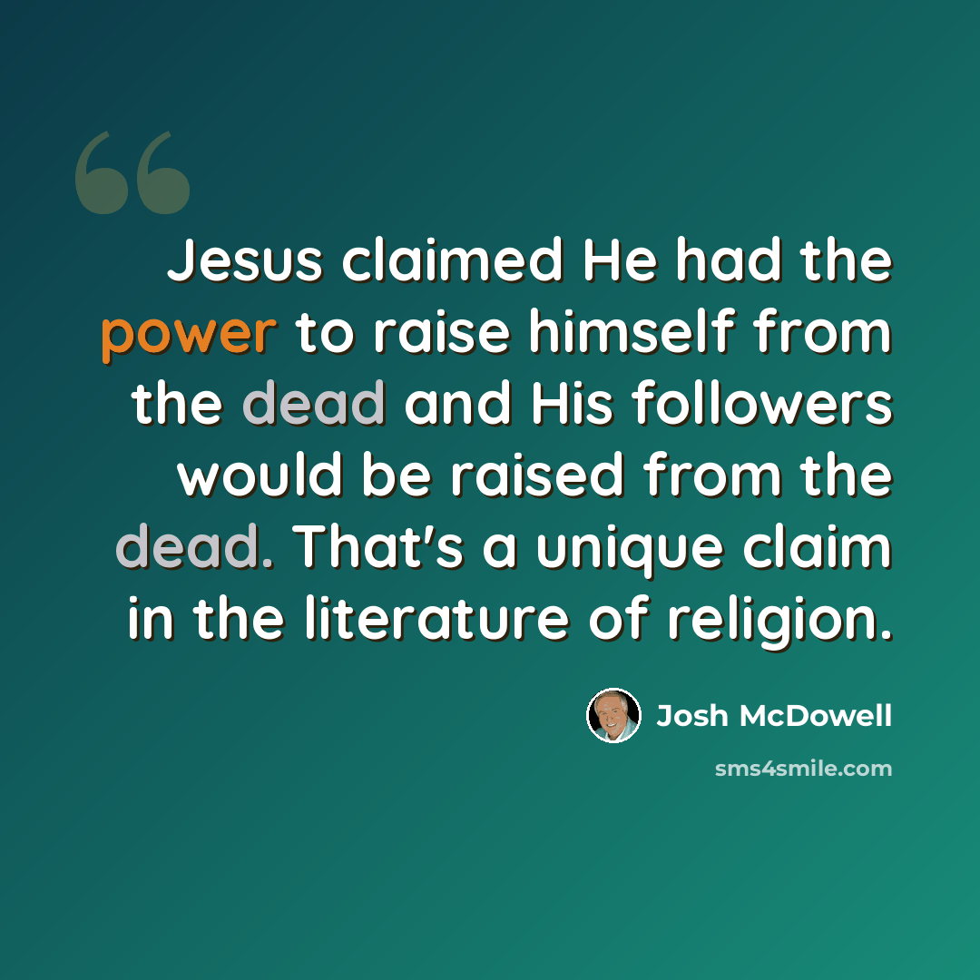 “Jesus claimed He had the power to raise himself from the dead and His followers would be raised from the dead. That's a unique claim in the literature of religion.” quote by Josh McDowell