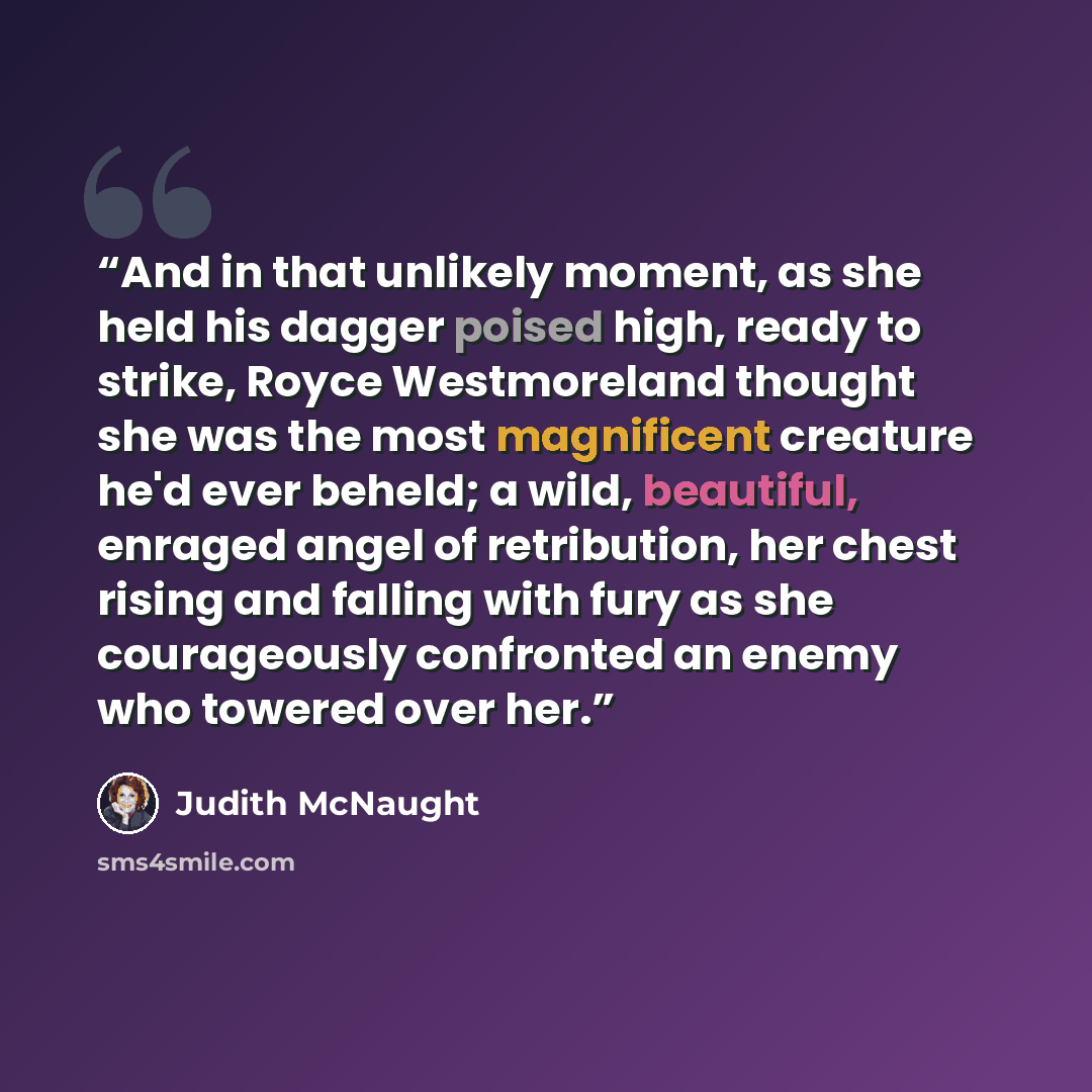 “And in that unlikely moment, as she held his dagger poised high, ready to strike, Royce Westmoreland thought she was the most magnificent creature he'd ever beheld; a wild, beautiful, enraged angel of retribution, her chest rising and falling with fury as she courageously confronted an enemy who…” quote by Judith McNaught