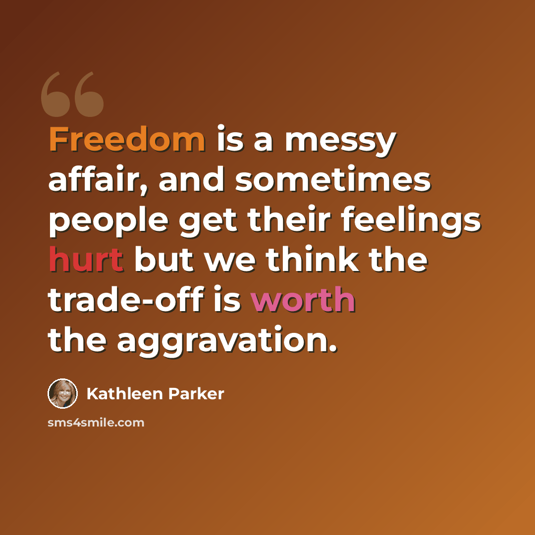 “Freedom is a messy affair, and sometimes people get their feelings hurt but we think the trade-off is worth the aggravation.” quote by Kathleen Parker