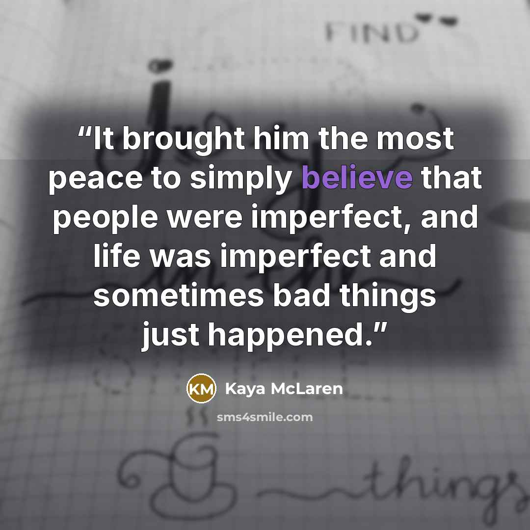 “It brought him the most peace to simply believe that people were imperfect, and life was imperfect and sometimes bad things just happened.” quote by Kaya McLaren