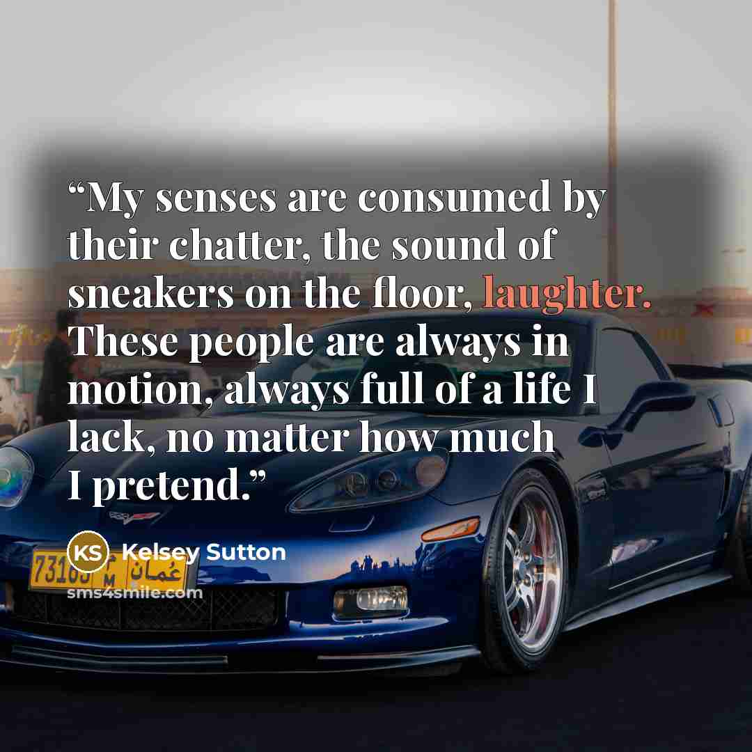 “My senses are consumed by their chatter, the sound of sneakers on the floor, laughter. These people are always in motion, always full of a life I lack, no matter how much I pretend.” quote by Kelsey Sutton