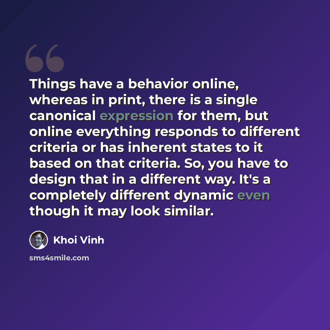 “Things have a behavior online, whereas in print, there is a single canonical expression for them, but online everything responds to different criteria or has inherent states to it based on that criteria. So, you have to design that in a different way. It's a completely different dynamic even…” quote by Khoi Vinh