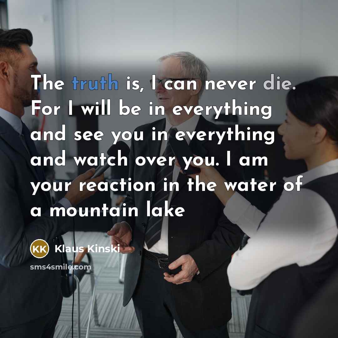 “The truth is, I can never die. For I will be in everything and see you in everything and watch over you. I am your reaction in the water of a mountain lake” quote by Klaus Kinski