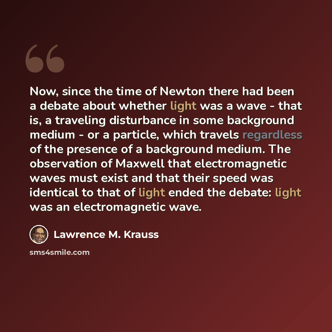 “Now, since the time of Newton there had been a debate about whether light was a wave - that is, a traveling disturbance in some background medium - or a particle, which travels regardless of the presence of a background medium. The observation of Maxwell that electromagnetic waves must exist and…” quote by Lawrence M. Krauss
