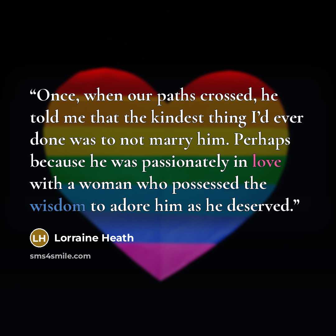“Once, when our paths crossed, he told me that the kindest thing I’d ever done was to not marry him. Perhaps because he was passionately in love with a woman who possessed the wisdom to adore him as he deserved.” quote by Lorraine Heath