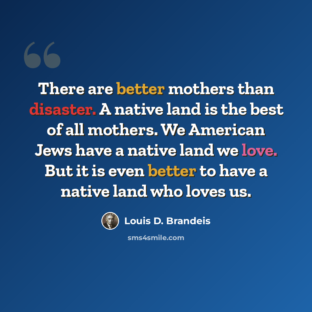 “There are better mothers than disaster. A native land is the best of all mothers. We American Jews have a native land we love. But it is even better to have a native land who loves us.” quote by Louis D. Brandeis