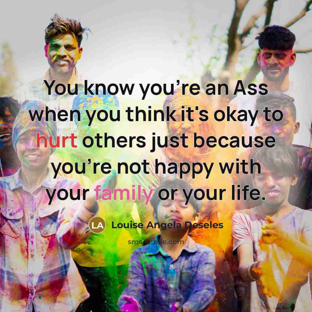 “You know you're an Ass when you think it's okay to hurt others just because you're not happy with your family or your life.” quote by Louise Angela Deseles