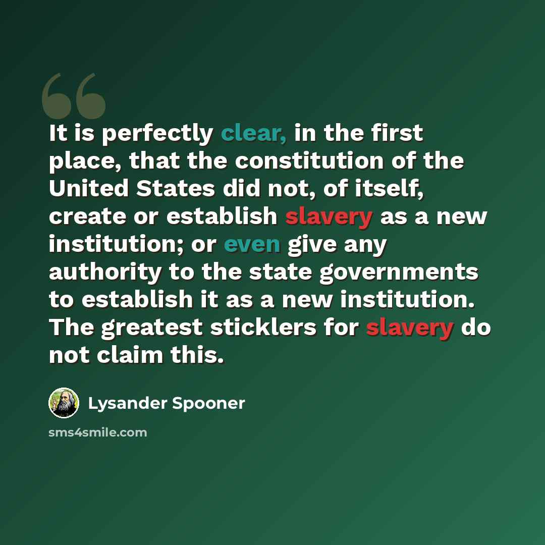 “It is perfectly clear, in the first place, that the constitution of the United States did not, of itself, create or establish slavery as a new institution; or even give any authority to the state governments to establish it as a new institution. The greatest sticklers for slavery do not claim this.” quote by Lysander Spooner