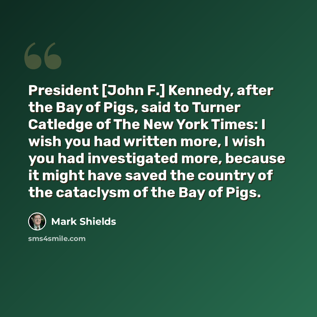 “President [John F.] Kennedy, after the Bay of Pigs, said to Turner Catledge of The New York Times: I wish you had written more, I wish you had investigated more, because it might have saved the country of the cataclysm of the Bay of Pigs.” quote by Mark Shields