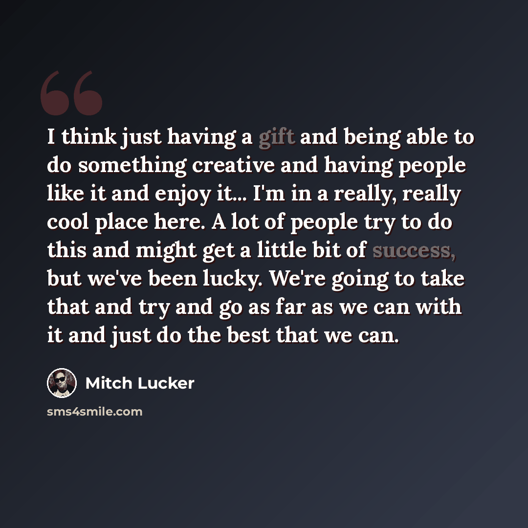 “I think just having a gift and being able to do something creative and having people like it and enjoy it... I'm in a really, really cool place here. A lot of people try to do this and might get a little bit of success, but we've been lucky. We're going to take that and try and go as far as we can…” quote by Mitch Lucker
