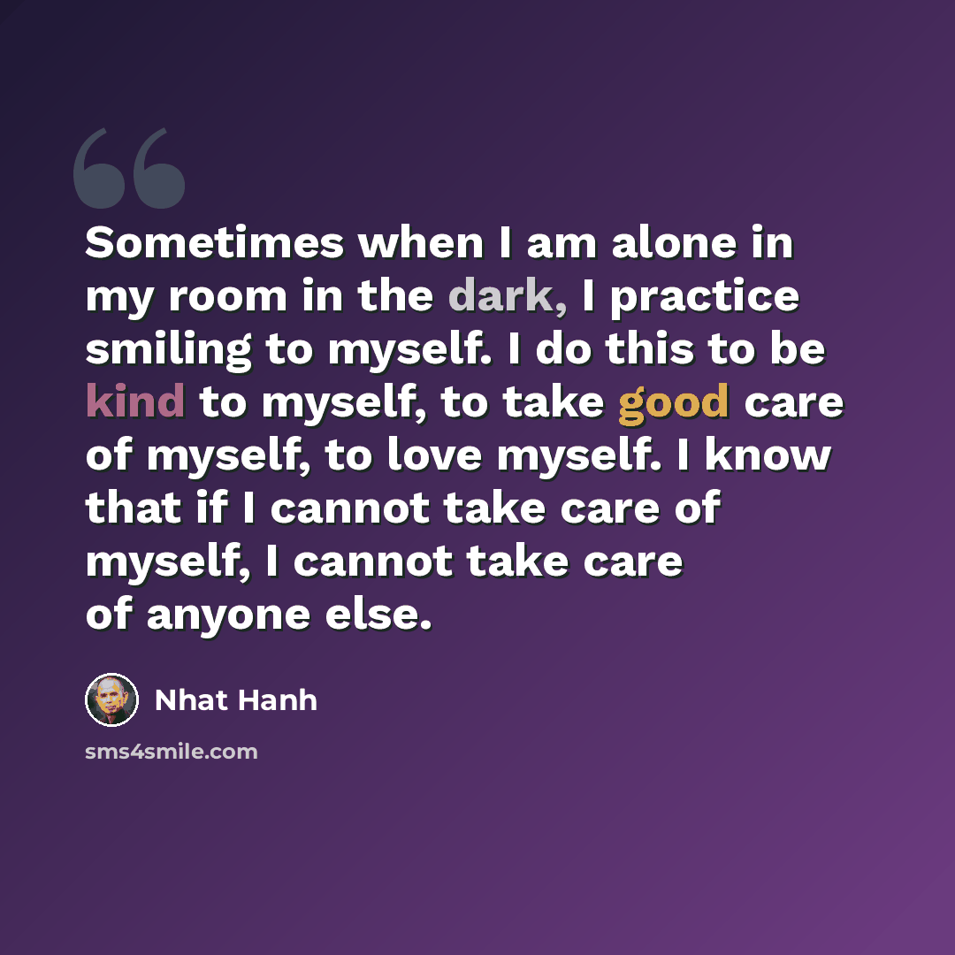 “Sometimes when I am alone in my room in the dark, I practice smiling to myself. I do this to be kind to myself, to take good care of myself, to love myself. I know that if I cannot take care of myself, I cannot take care of anyone else.” quote by Nhat Hanh