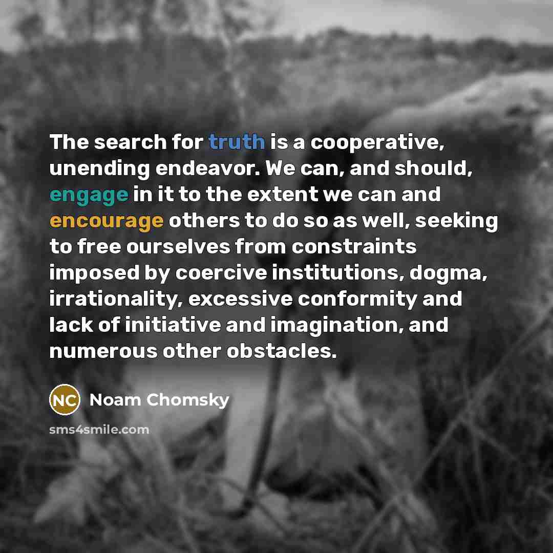 “The search for truth is a cooperative, unending endeavor. We can, and should, engage in it to the extent we can and encourage others to do so as well, seeking to free ourselves from constraints imposed by coercive institutions, dogma, irrationality, excessive conformity and lack of initiative and…” quote by Noam Chomsky
