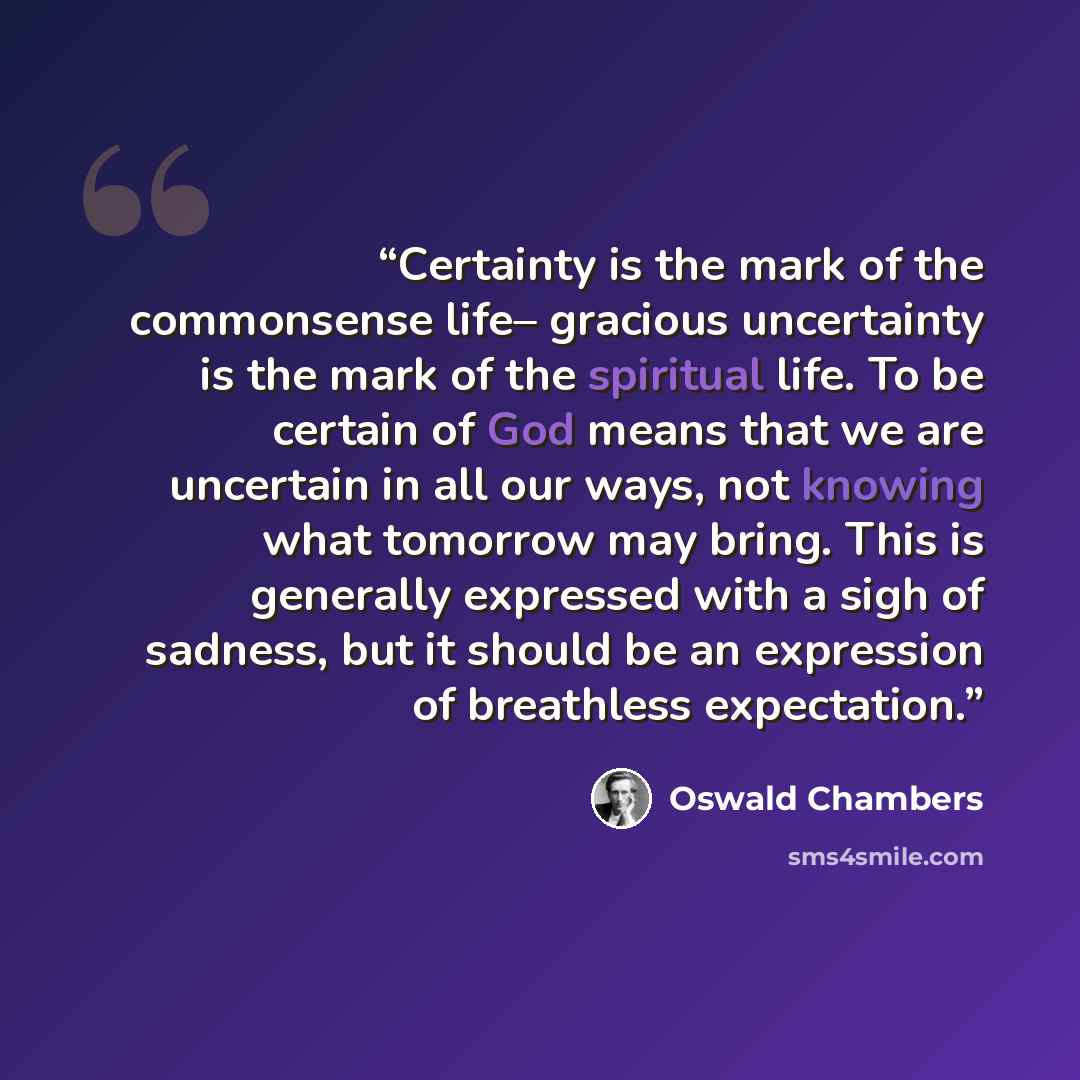 “Certainty is the mark of the commonsense life– gracious uncertainty is the mark of the spiritual life. To be certain of God means that we are uncertain in all our ways, not knowing what tomorrow may bring. This is generally expressed with a sigh of sadness, but it should be an expression of…” quote by oswald chambers