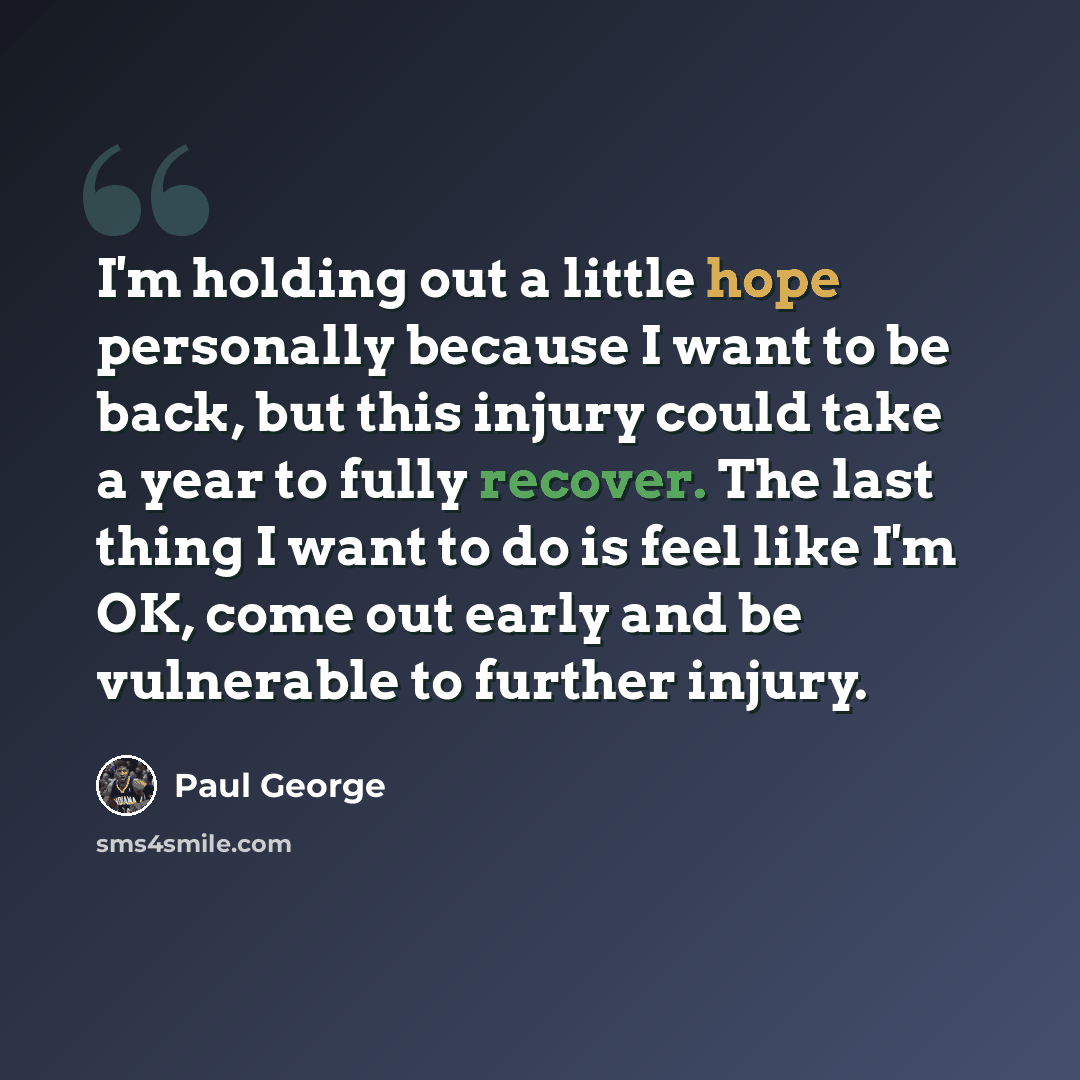 “I'm holding out a little hope personally because I want to be back, but this injury could take a year to fully recover. The last thing I want to do is feel like I'm OK, come out early and be vulnerable to further injury.” quote by Paul George