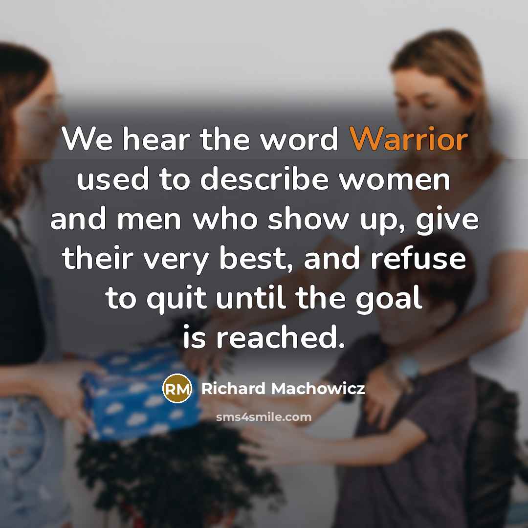 “We hear the word Warrior used to describe women and men who show up, give their very best, and refuse to quit until the goal is reached.” quote by Richard Machowicz
