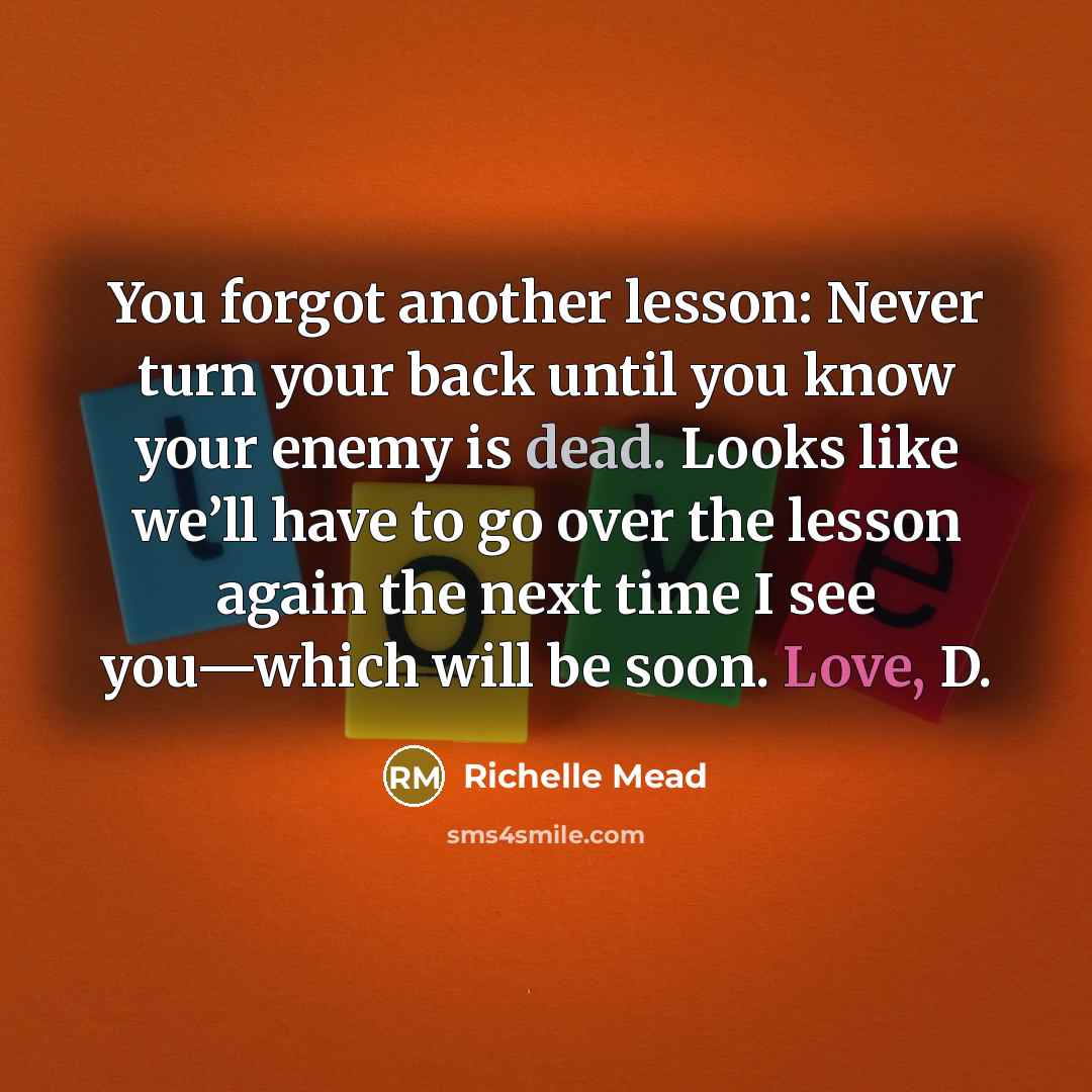 “You forgot another lesson: Never turn your back until you know your enemy is dead. Looks like we’ll have to go over the lesson again the next time I see you—which will be soon. Love, D.” quote by Richelle Mead
