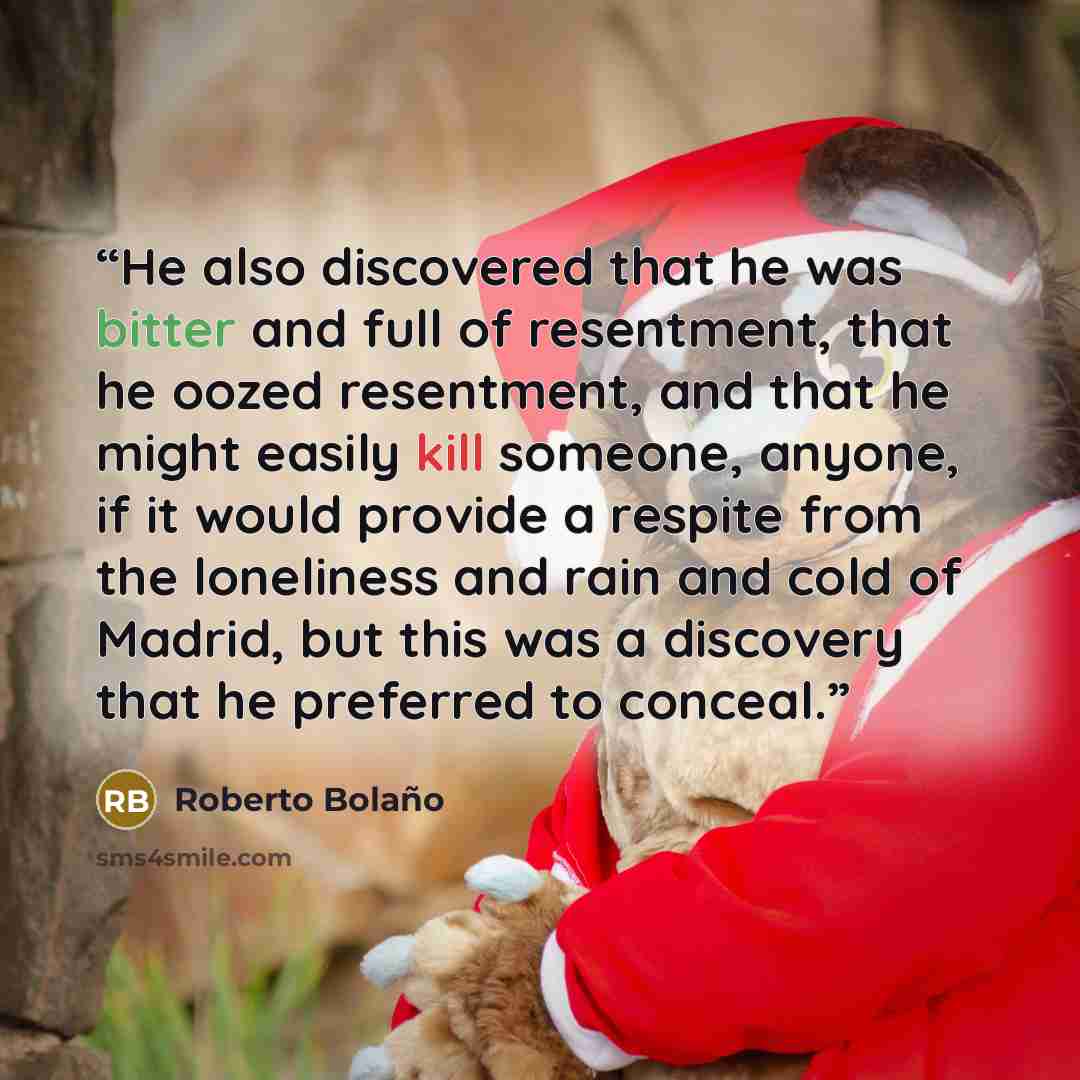 “He also discovered that he was bitter and full of resentment, that he oozed resentment, and that he might easily kill someone, anyone, if it would provide a respite from the loneliness and rain and cold of Madrid, but this was a discovery that he preferred to conceal.” quote by Roberto Bolaño