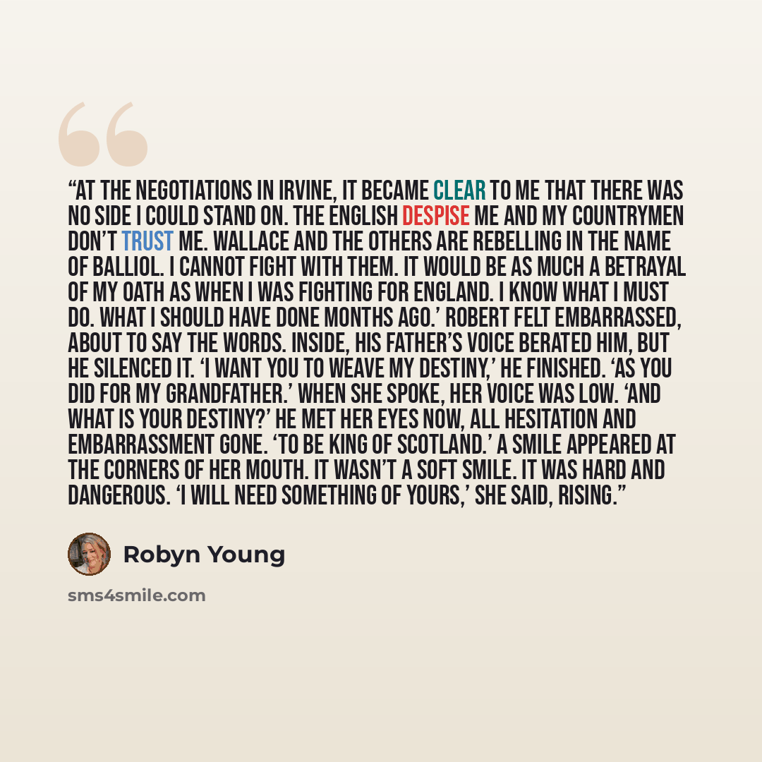 “At the negotiations in Irvine, it became clear to me that there was no side I could stand on. The English despise me and my countrymen don’t trust me. Wallace and the others are rebelling in the name of Balliol. I cannot fight with them. It would be as much a betrayal of my oath as when I was…” quote by Robyn Young
