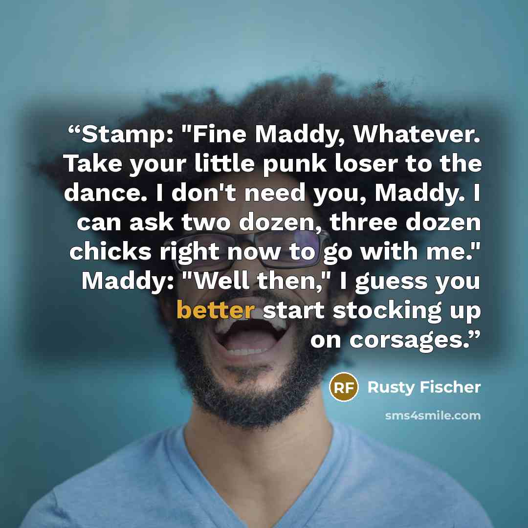 “Stamp: "Fine Maddy, Whatever. Take your little punk loser to the dance. I don't need you, Maddy. I can ask two dozen, three dozen chicks right now to go with me." Maddy: "Well then," I guess you better start stocking up on corsages.” quote by Rusty Fischer