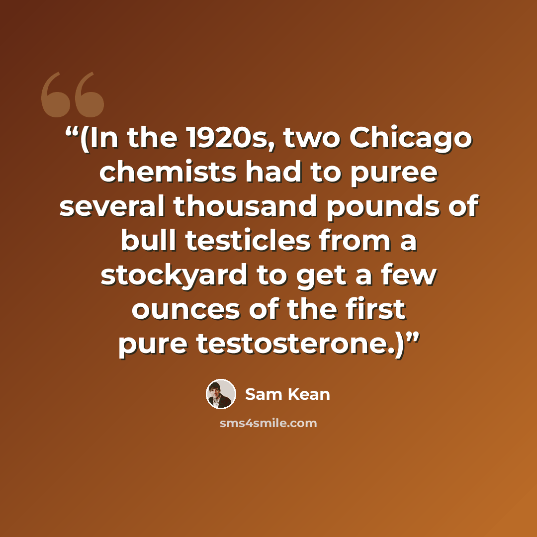 “(In the 1920s, two Chicago chemists had to puree several thousand pounds of bull testicles from a stockyard to get a few ounces of the first pure testosterone.)” quote by Sam Kean