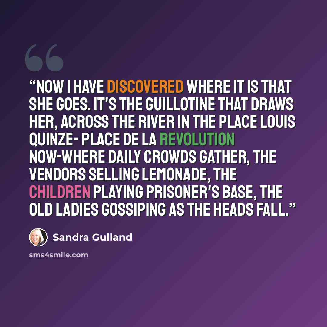 “Now I have discovered where it is that she goes. It's the guillotine that draws her, across the river in the Place Louis Quinze- Place de la Revolution now-where daily crowds gather, the vendors selling lemonade, the children playing prisoner's base, the old ladies gossiping as the heads fall.” quote by Sandra Gulland