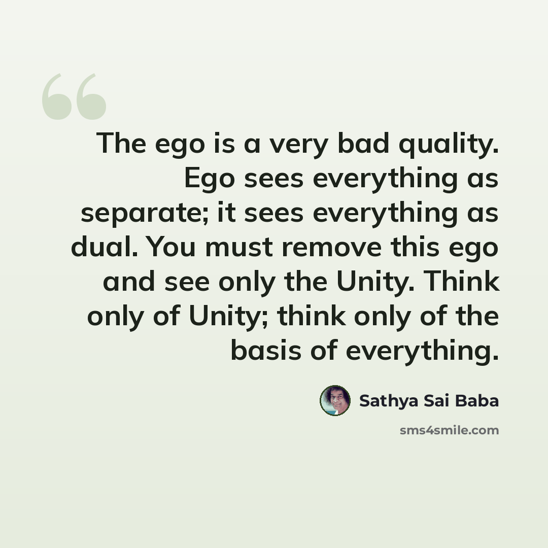 “The ego is a very bad quality. Ego sees everything as sep­arate; it sees everything as dual. You must remove this ego and see only the Unity. Think only of Unity; think only of the basis of everything.” quote by Sathya Sai Baba