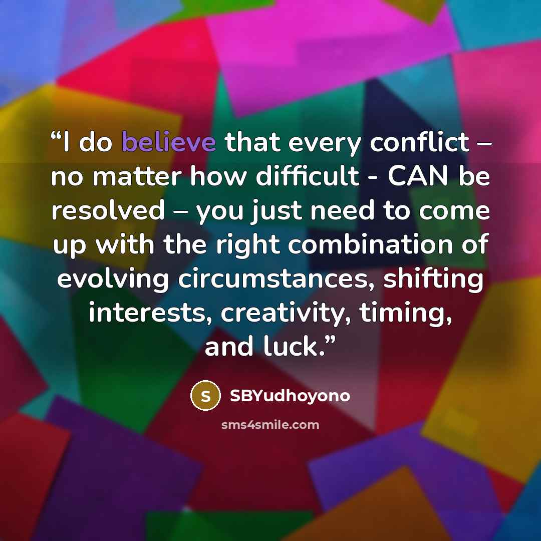 “I do believe that every conflict – no matter how difficult - CAN be resolved – you just need to come up with the right combination of evolving circumstances, shifting interests, creativity, timing, and luck.” quote by SBYudhoyono
