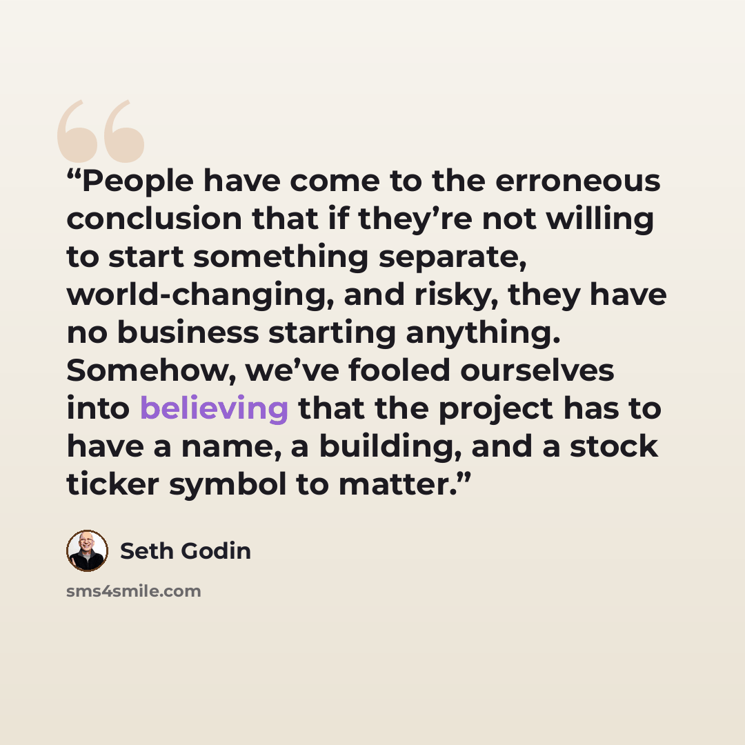 “People have come to the erroneous conclusion that if they’re not willing to start something separate, world-changing, and risky, they have no business starting anything. Somehow, we’ve fooled ourselves into believing that the project has to have a name, a building, and a stock ticker symbol to…” quote by Seth Godin