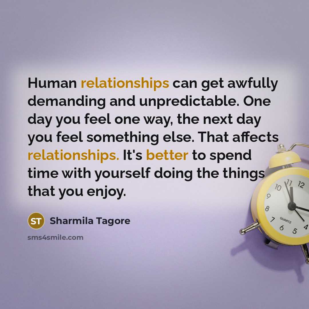 “Human relationships can get awfully demanding and unpredictable. One day you feel one way, the next day you feel something else. That affects relationships. It's better to spend time with yourself doing the things that you enjoy.” quote by Sharmila Tagore